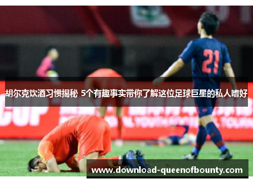 胡尔克饮酒习惯揭秘 5个有趣事实带你了解这位足球巨星的私人嗜好