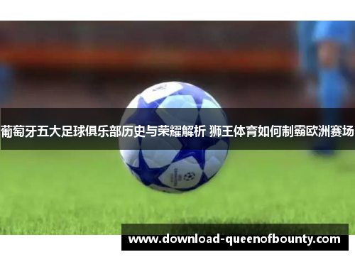 葡萄牙五大足球俱乐部历史与荣耀解析 狮王体育如何制霸欧洲赛场