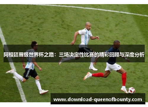 阿根廷晋级世界杯之路：三场决定性比赛的精彩回顾与深度分析