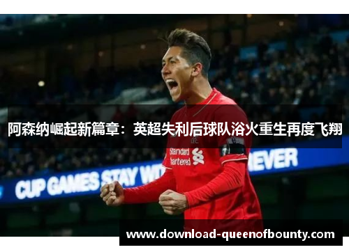 阿森纳崛起新篇章：英超失利后球队浴火重生再度飞翔