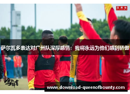 萨尔瓦多表达对广州队深厚感情:我将永远为他们感到骄傲 萨尔瓦多表达对广州队深厚感情:我将永远为他们感到骄傲