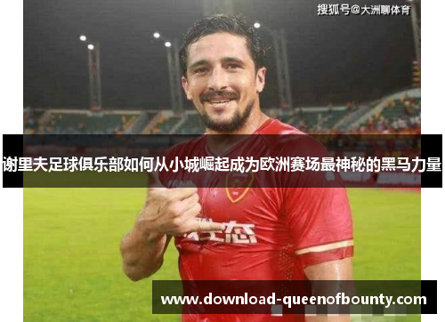 谢里夫足球俱乐部如何从小城崛起成为欧洲赛场最神秘的黑马力量 谢里夫足球俱乐部如何从小城崛起成为欧洲赛场最神秘的黑马力量