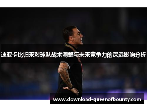 迪亚卡比归来对球队战术调整与未来竞争力的深远影响分析 迪亚卡比归来对球队战术调整与未来竞争力的深远影响分析