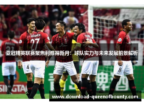 亚冠精英联赛聚焦利雅得新月:球队实力与未来发展前景解析 亚冠精英联赛聚焦利雅得新月:球队实力与未来发展前景解析