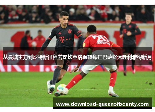 从曼城主力到沙特新征程若昂坎塞洛辗转拜仁巴萨终远赴利雅得新月 从曼城主力到沙特新征程若昂坎塞洛辗转拜仁巴萨终远赴利雅得新月