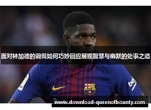 面对林加德的调侃如何巧妙回应展现智慧与幽默的处事之道 面对林加德的调侃如何巧妙回应展现智慧与幽默的处事之道