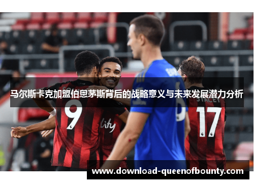 马尔斯卡克加盟伯恩茅斯背后的战略意义与未来发展潜力分析 马尔斯卡克加盟伯恩茅斯背后的战略意义与未来发展潜力分析