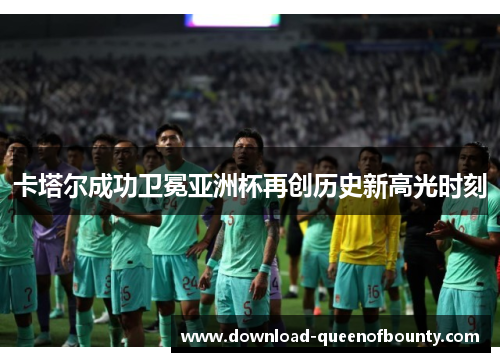卡塔尔成功卫冕亚洲杯再创历史新高光时刻 卡塔尔成功卫冕亚洲杯再创历史新高光时刻