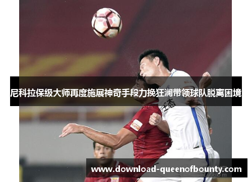 尼科拉保级大师再度施展神奇手段力挽狂澜带领球队脱离困境 尼科拉保级大师再度施展神奇手段力挽狂澜带领球队脱离困境