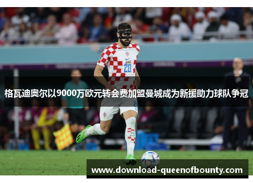 格瓦迪奥尔以9000万欧元转会费加盟曼城成为新援助力球队争冠