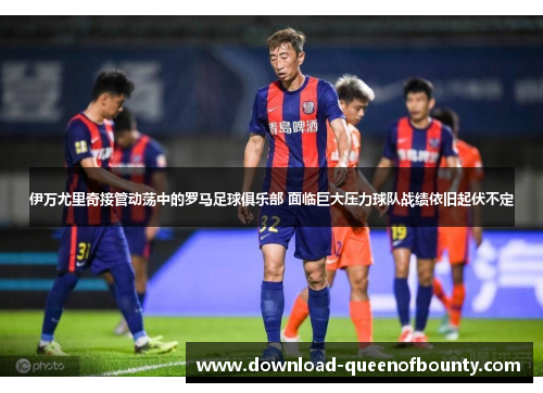 伊万尤里奇接管动荡中的罗马足球俱乐部 面临巨大压力球队战绩依旧起伏不定