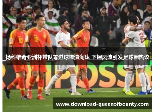扬科维奇亚洲杯带队零进球惨遭淘汰 下课风波引发足球圈热议